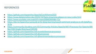 13© 2020 Cloudera, Inc. All rights reserved.
REFERENCES
● https://github.com/tspannhw/ApacheConAtHome2020
● https://www.datainmotion.dev/2020/10/ﬂank-streaming-edgeai-on-new-nvidia.html
● https://www.youtube.com/watch?v=h6mS08WDRHY&t=12s
● https://dev.to/tspannhw/using-djl-ai-for-deep-learning-based-sentiment-analysis-in-niﬁ-dataﬂow-
3c3a
● https://community.cloudera.com/t5/Community-Articles/Apache-NiFi-Processor-for-Apache-MX
Net-SSD-Single-Shot/ta-p/249240
● https://github.com/tspannhw/niﬁ-mxnetinference-processor
● https://github.com/tspannhw/niﬁ-djl-processor
● https://github.com/tspannhw/niﬁ-djlsentimentanalysis-processor
 