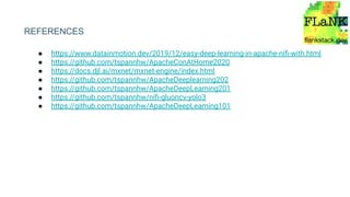 ● https://www.datainmotion.dev/2019/12/easy-deep-learning-in-apache-niﬁ-with.html
● https://github.com/tspannhw/ApacheConAtHome2020
● https://docs.djl.ai/mxnet/mxnet-engine/index.html
● https://github.com/tspannhw/ApacheDeeplearning202
● https://github.com/tspannhw/ApacheDeepLearning201
● https://github.com/tspannhw/niﬁ-gluoncv-yolo3
● https://github.com/tspannhw/ApacheDeepLearning101
REFERENCES
 
