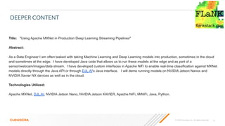 15© 2020 Cloudera, Inc. All rights reserved.
DEEPER CONTENT
Title: "Using Apache MXNet in Production Deep Learning Streaming Pipelines"
Abstract:
As a Data Engineer I am often tasked with taking Machine Learning and Deep Learning models into production, sometimes in the cloud
and sometimes at the edge. I have developed Java code that allows us to run these models at the edge and as part of a
sensor/webcam/images/data stream. I have developed custom interfaces in Apache NiFi to enable real-time classification against MXNet
models directly through the Java API or through DJL.AI's Java interface. I will demo running models on NVIDIA Jetson Nanos and
NVIDIA Xavier NX devices as well as in the cloud.
Technologies Utilized:
Apache MXNet, DJL.AI, NVIDIA Jetson Nano, NVIDIA Jetson XAVIER, Apache NiFi, MiNIFi, Java, Python.
 
