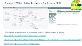 Apache MXNet Native Processor for Apache NiFi
This is a beta, community release by me using the new beta Java API for Apache MXNet.
https://github.com/tspannhw/niﬁ-mxnetinference-processor
https://community.hortonworks.com/articles/229215/apache-niﬁ-processor-for-apache-mxnet-ssd-single.html
https://www.youtube.com/watch?v=Q4dSGPvqXSA
 