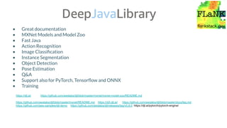 • Great documentation
• MXNet Models and Model Zoo
• Fast Java
• Action Recognition
• Image Classiﬁcation
• Instance Segmentation
• Object Detection
• Pose Estimation
• Q&A
• Support also for PyTorch, Tensorﬂow and ONNX
• Training
https://djl.ai/ https://github.com/awslabs/djl/blob/master/mxnet/mxnet-model-zoo/README.md
https://github.com/awslabs/djl/blob/master/mxnet/README.md https://d2l.djl.ai/ https://github.com/awslabs/djl/blob/master/docs/faq.md
https://github.com/aws-samples/djl-demo https://github.com/awslabs/djl/releases/tag/v0.8.0 https://djl.ai/pytorch/pytorch-engine/
 