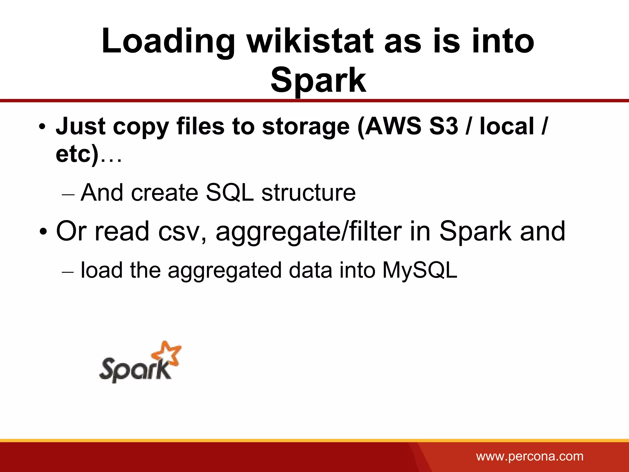 www.percona.com
Loading wikistat as is into
Spark
• Just copy files to storage (AWS S3 / local /
etc)…
– And create SQL structure
• Or read csv, aggregate/filter in Spark and
– load the aggregated data into MySQL
 