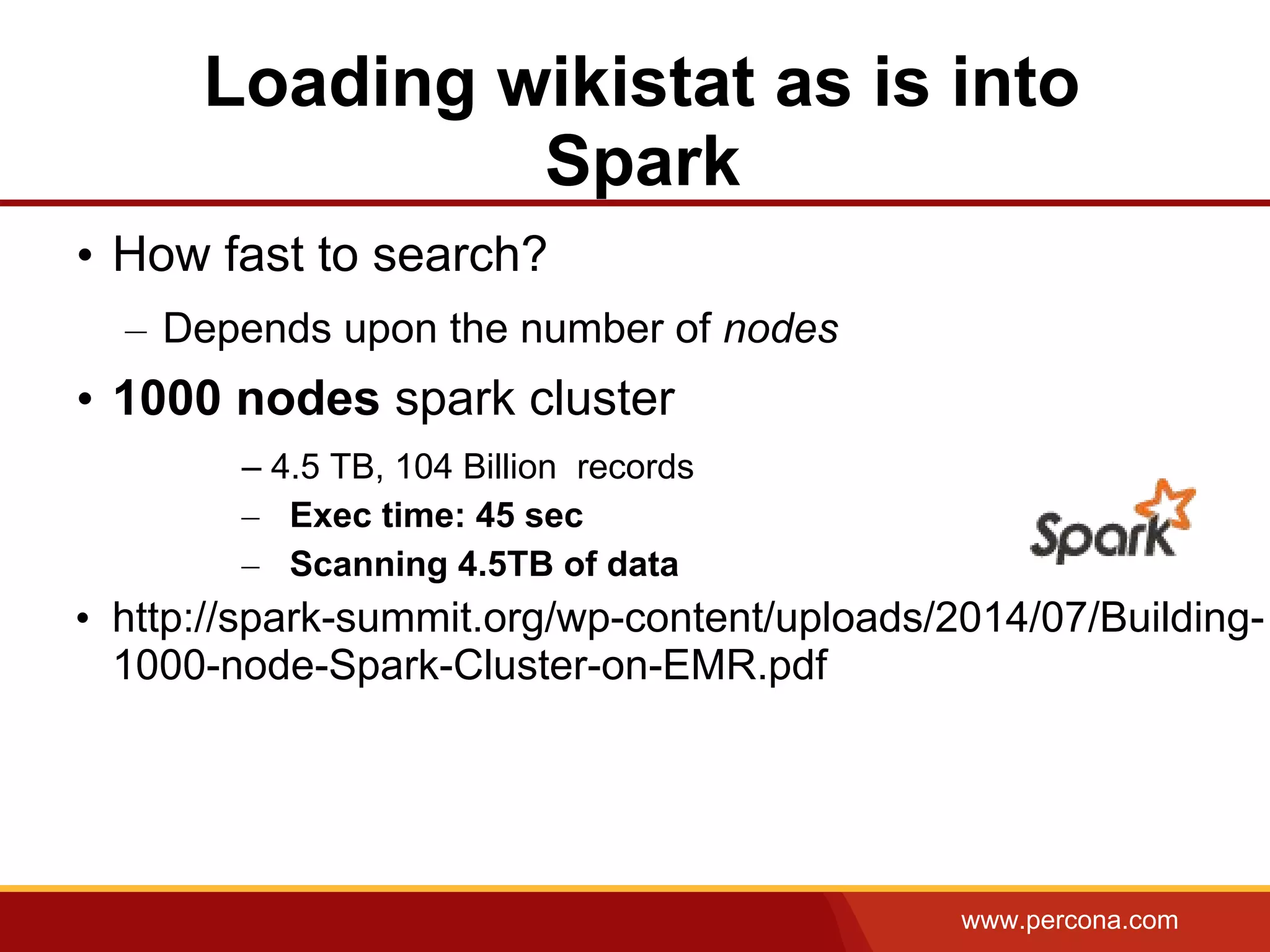www.percona.com
Loading wikistat as is into
Spark
• How fast to search?
– Depends upon the number of nodes
• 1000 nodes spark cluster
– 4.5 TB, 104 Billion records
– Exec time: 45 sec
– Scanning 4.5TB of data
• http://spark-summit.org/wp-content/uploads/2014/07/Building-
1000-node-Spark-Cluster-on-EMR.pdf
 