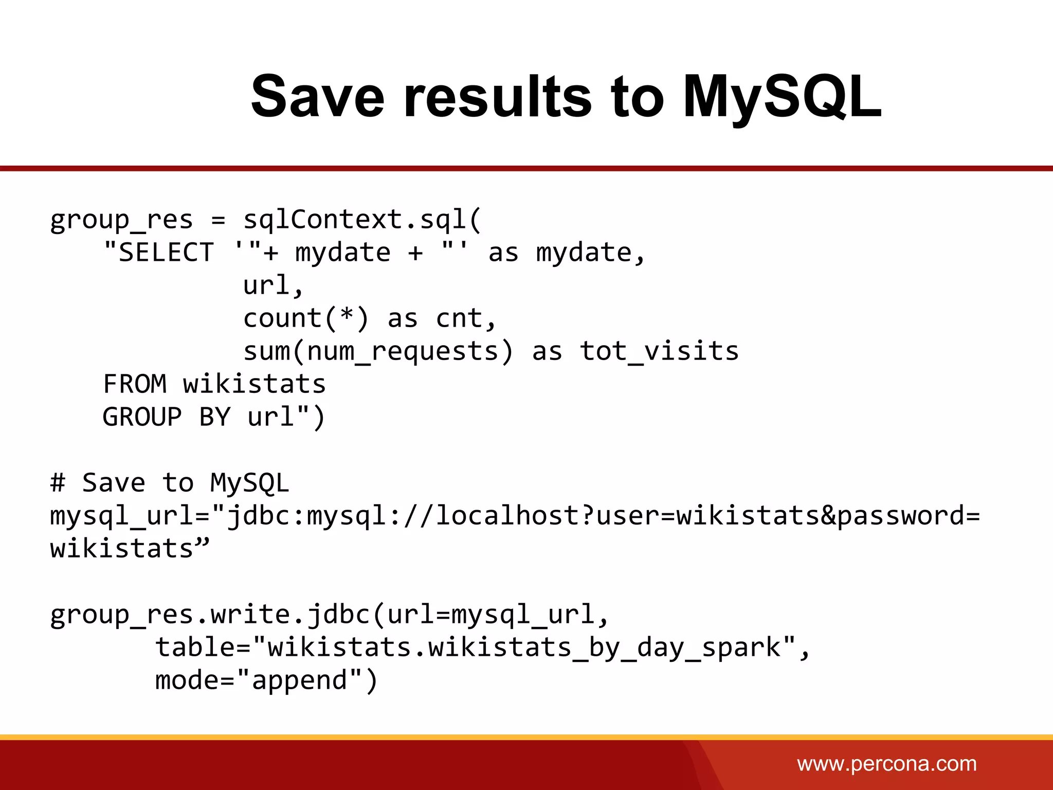 www.percona.com
Save results to MySQL
group_res = sqlContext.sql(
"SELECT '"+ mydate + "' as mydate,
url,
count(*) as cnt,
sum(num_requests) as tot_visits
FROM wikistats
GROUP BY url")
# Save to MySQL
mysql_url="jdbc:mysql://localhost?user=wikistats&password=
wikistats”
group_res.write.jdbc(url=mysql_url,
table="wikistats.wikistats_by_day_spark",
mode="append")
 