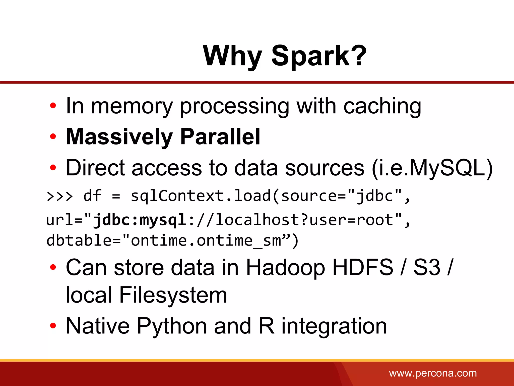www.percona.com
• In memory processing with caching
• Massively Parallel
• Direct access to data sources (i.e.MySQL)
>>> df = sqlContext.load(source="jdbc",
url="jdbc:mysql://localhost?user=root",
dbtable="ontime.ontime_sm”)
• Can store data in Hadoop HDFS / S3 /
local Filesystem
• Native Python and R integration
Why Spark?
 