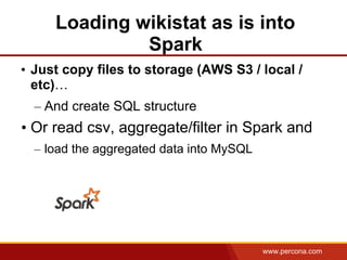 www.percona.com
Loading wikistat as is into
Spark
• Just copy files to storage (AWS S3 / local /
etc)…
– And create SQL structure
• Or read csv, aggregate/filter in Spark and
– load the aggregated data into MySQL
 