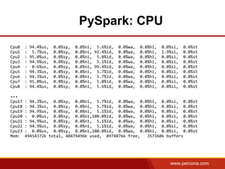 www.percona.com
PySpark: CPU
Cpu0 : 94.4%us, 0.0%sy, 0.0%ni, 5.6%id, 0.0%wa, 0.0%hi, 0.0%si, 0.0%st
Cpu1 : 5.7%us, 0.0%sy, 0.0%ni, 92.4%id, 0.0%wa, 0.0%hi, 1.9%si, 0.0%st
Cpu2 : 95.0%us, 0.0%sy, 0.0%ni, 5.0%id, 0.0%wa, 0.0%hi, 0.0%si, 0.0%st
Cpu3 : 94.9%us, 0.0%sy, 0.0%ni, 5.1%id, 0.0%wa, 0.0%hi, 0.0%si, 0.0%st
Cpu4 : 0.6%us, 0.0%sy, 0.0%ni, 99.4%id, 0.0%wa, 0.0%hi, 0.0%si, 0.0%st
Cpu5 : 94.3%us, 0.0%sy, 0.0%ni, 5.7%id, 0.0%wa, 0.0%hi, 0.0%si, 0.0%st
Cpu6 : 94.3%us, 0.0%sy, 0.0%ni, 5.7%id, 0.0%wa, 0.0%hi, 0.0%si, 0.0%st
Cpu7 : 95.0%us, 0.0%sy, 0.0%ni, 5.0%id, 0.0%wa, 0.0%hi, 0.0%si, 0.0%st
Cpu8 : 94.4%us, 0.0%sy, 0.0%ni, 5.6%id, 0.0%wa, 0.0%hi, 0.0%si, 0.0%st
...
Cpu17 : 94.3%us, 0.0%sy, 0.0%ni, 5.7%id, 0.0%wa, 0.0%hi, 0.0%si, 0.0%st
Cpu18 : 94.3%us, 0.0%sy, 0.0%ni, 5.7%id, 0.0%wa, 0.0%hi, 0.0%si, 0.0%st
Cpu19 : 94.9%us, 0.0%sy, 0.0%ni, 5.1%id, 0.0%wa, 0.0%hi, 0.0%si, 0.0%st
Cpu20 : 0.0%us, 0.0%sy, 0.0%ni,100.0%id, 0.0%wa, 0.0%hi, 0.0%si, 0.0%st
Cpu21 : 94.9%us, 0.0%sy, 0.0%ni, 5.1%id, 0.0%wa, 0.0%hi, 0.0%si, 0.0%st
Cpu22 : 94.9%us, 0.0%sy, 0.0%ni, 5.1%id, 0.0%wa, 0.0%hi, 0.0%si, 0.0%st
Cpu23 : 0.0%us, 0.0%sy, 0.0%ni,100.0%id, 0.0%wa, 0.0%hi, 0.0%si, 0.0%st
Mem: 49454372k total, 40479496k used, 8974876k free, 357360k buffers
 