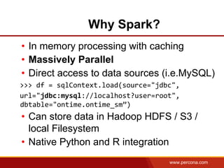 www.percona.com
• In memory processing with caching
• Massively Parallel
• Direct access to data sources (i.e.MySQL)
>>> df = sqlContext.load(source="jdbc",
url="jdbc:mysql://localhost?user=root",
dbtable="ontime.ontime_sm”)
• Can store data in Hadoop HDFS / S3 /
local Filesystem
• Native Python and R integration
Why Spark?
 