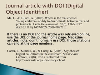 Ma, L., & Lillard, A. (2006). Where is the real cheese?
Young children's ability to discriminate between real and
pretend acts. Child Development, 77(6), 1762-1777.
doi:10.1111/j.1467-8624.2006.00972.x.
If there is no DOI and the article was retrieved online,
use the URL of the journal home page. Magazine
articles, note, don’t normally use DOI; those citations
can end at the page numbers.
Carter, L., Sumrall, W., & Curry, K. (2006). Say cheese!
Digital collections in the classroom. Science and
Children, 43(8), 19-23. Retrieved from
http://www.nsta.org/elementaryschool
 