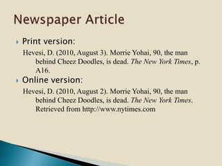  Print version:
Hevesi, D. (2010, August 3). Morrie Yohai, 90, the man
behind Cheez Doodles, is dead. The New York Times, p.
A16.
 Online version:
Hevesi, D. (2010, August 2). Morrie Yohai, 90, the man
behind Cheez Doodles, is dead. The New York Times.
Retrieved from http://www.nytimes.com
 