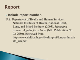  Include report number.
U.S. Department of Health and Human Services,
National Institutes of Health, National Heart,
Lung, and Blood Institute. (2003). Managing
asthma: A guide for schools (NIH Publication No.
02-2650). Retrieved from
http://www.nhlbi.nih.gov/health/prof/lung/asthma/a
sth_sch.pdf
 