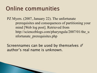 PZ Myers. (2007, January 22). The unfortunate
prerequisites and consequences of partitioning your
mind [Web log post]. Retrieved from
http://scienceblogs.com/pharyngula/2007/01/the_u
nfortunate_prerequisites.php
Screennames can be used by themselves if
author’s real name is unknown.
 