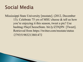 Mississippi State University [msstate]. (2012, December
13). Celebrate 75 yrs of MSU cheese & tell us how
you’re enjoying it this season, tweet a pic! Use
hashtag #SayCheeseState. bit.ly/Z3Nj9N [Tweet].
Retrieved from https://twitter.com/msstate/status
/279351983213801472
 