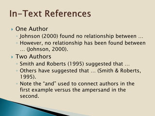  One Author
◦ Johnson (2000) found no relationship between …
◦ However, no relationship has been found between
… (Johnson, 2000).
 Two Authors
◦ Smith and Roberts (1995) suggested that …
◦ Others have suggested that … (Smith & Roberts,
1995).
◦ Note the “and” used to connect authors in the
first example versus the ampersand in the
second.
 
