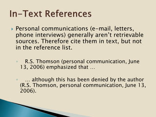  Personal communications (e-mail, letters,
phone interviews) generally aren’t retrievable
sources. Therefore cite them in text, but not
in the reference list.
◦ R.S. Thomson (personal communication, June
13, 2006) emphasized that …
◦ … although this has been denied by the author
(R.S. Thomson, personal communication, June 13,
2006).
 