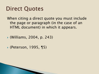 When citing a direct quote you must include
the page or paragraph (in the case of an
HTML document) in which it appears.
 (Williams, 2004, p. 243)
 (Peterson, 1995, ¶5)
 