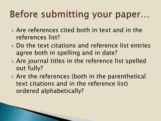  Are references cited both in text and in the
references list?
 Do the text citations and reference list entries
agree both in spelling and in date?
 Are journal titles in the reference list spelled
out fully?
 Are the references (both in the parenthetical
text citations and in the reference list)
ordered alphabetically?
 