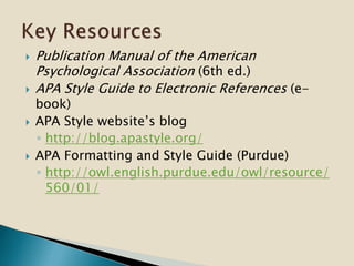  Publication Manual of the American
Psychological Association (6th ed.)
 APA Style Guide to Electronic References (e-
book)
 APA Style website’s blog
◦ http://blog.apastyle.org/
 APA Formatting and Style Guide (Purdue)
◦ http://owl.english.purdue.edu/owl/resource/
560/01/
 