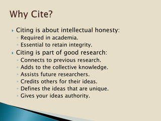  Citing is about intellectual honesty:
◦ Required in academia.
◦ Essential to retain integrity.
 Citing is part of good research:
◦ Connects to previous research.
◦ Adds to the collective knowledge.
◦ Assists future researchers.
◦ Credits others for their ideas.
◦ Defines the ideas that are unique.
◦ Gives your ideas authority.
 