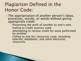 The appropriation of another person’s ideas,
processes, results, or words without giving
appropriate credit.
 Presenting the work of another as one’s own.
 Failing to credit sources used.
 Attempting to receive credit for work performed
by another.
 Failing to cite ALL resources used, including
Internet, databases, and other electronic
resources.
 