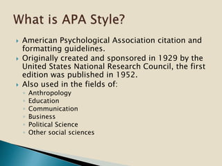  American Psychological Association citation and
formatting guidelines.
 Originally created and sponsored in 1929 by the
United States National Research Council, the first
edition was published in 1952.
 Also used in the fields of:
◦ Anthropology
◦ Education
◦ Communication
◦ Business
◦ Political Science
◦ Other social sciences
 