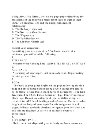 Using APA style format, write a 4-5 page paper describing the
provisions of the following major labor laws as well as their
impact on organizations and the union-management
relationship:
A. The Railway Labor Act
B. The Norris-La Guardia Act
C. The Wagner Act
D. The Taft-Hartley Act
E. The Landrum-Griffin Act
Submit your assignment.
Submitting your assignment in APA format means, at a
minimum, you will need the following:
1.
TITLE PAGE.
Remember the Running head: AND TITLE IN ALL CAPITALS
2.
ABSTRACT.
A summary of your paper…not an introduction. Begin writing
in third person voice.
3.
BODY.
The body of your paper begins on the page following the title
page and abstract page and must be double-spaced (be careful
not to triple- or quadruple-space between paragraphs). The type
face should be 12-pt. Times Roman or 12-pt. Courier in regular
black type. Do not use color, bold type, or italics except as
required for APA level headings and references. The deliverable
length of the body of your paper for this assignment is 4-5
pages. In-body academic citations to support your decisions and
analysis are required. A variety of academic sources is
encouraged.
4.
REFERENCE PAGE.
References that align with your in-body academic sources are
 