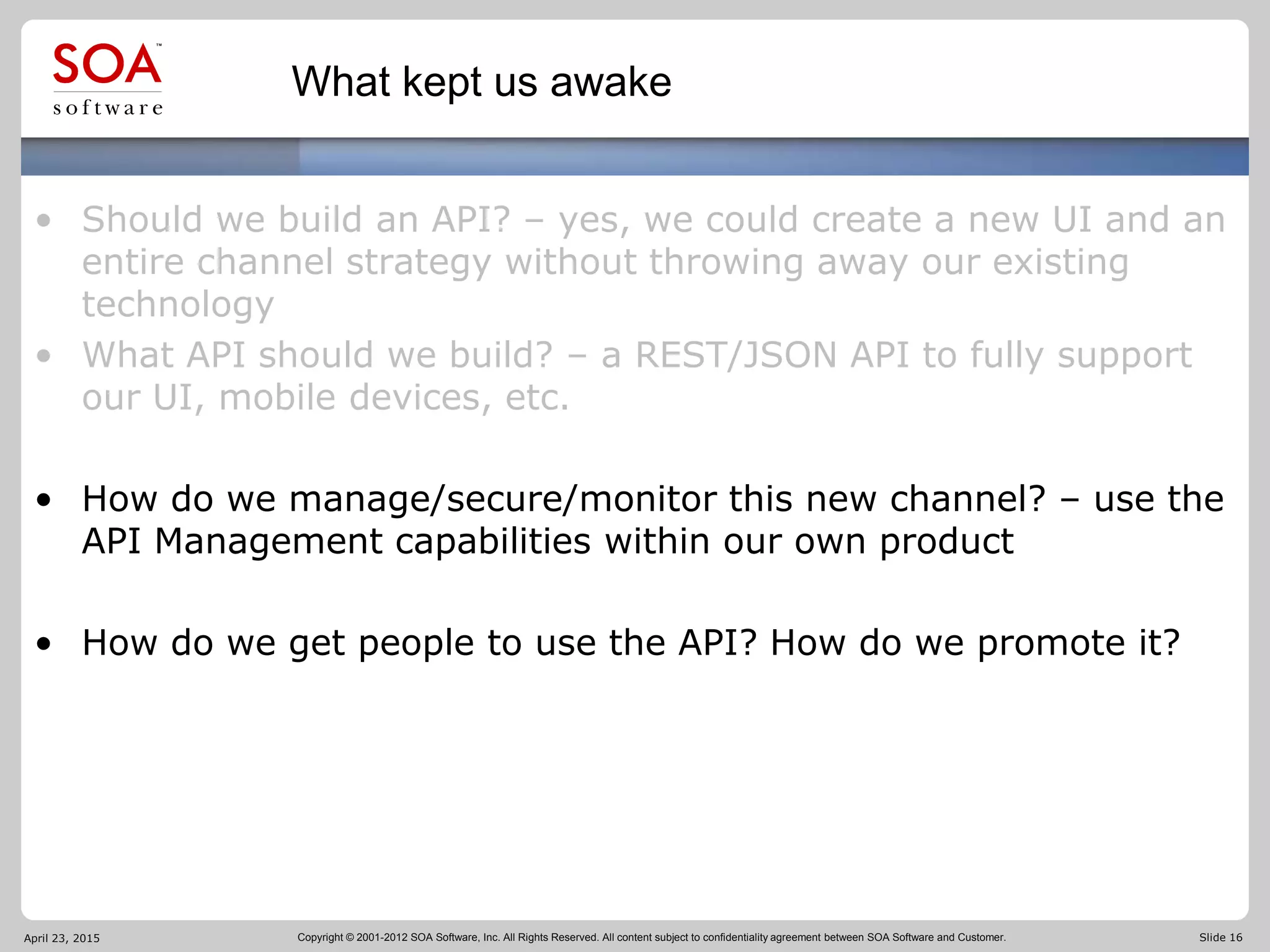 Copyright © 2001-2012 SOA Software, Inc. All Rights Reserved. All content subject to confidentiality agreement between SOA Software and Customer. Slide 16
What kept us awake
• Should we build an API? – yes, we could create a new UI and an
entire channel strategy without throwing away our existing
technology
• What API should we build? – a REST/JSON API to fully support
our UI, mobile devices, etc.
• How do we manage/secure/monitor this new channel? – use the
API Management capabilities within our own product
• How do we get people to use the API? How do we promote it?
April 23, 2015
 