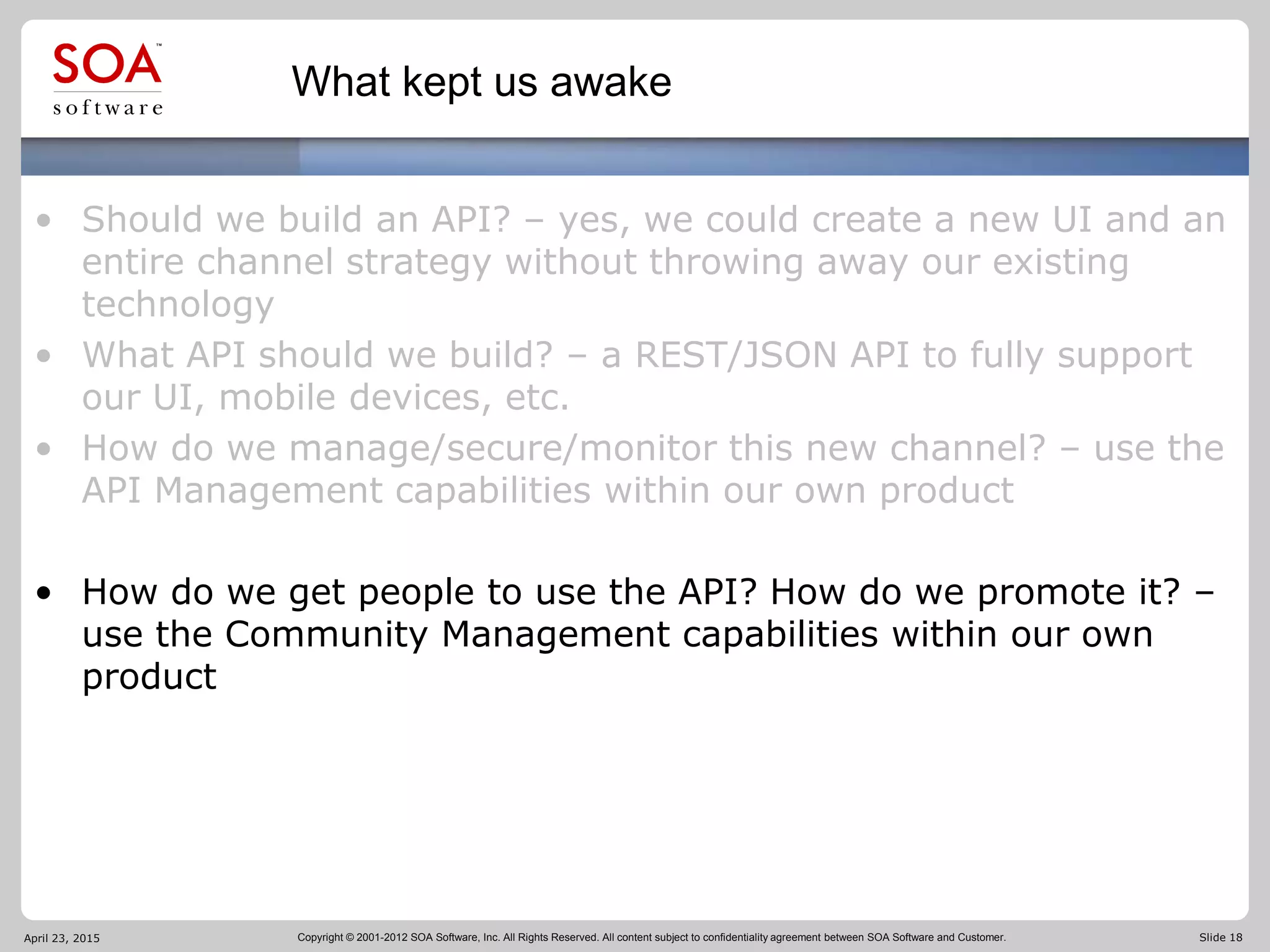 Copyright © 2001-2012 SOA Software, Inc. All Rights Reserved. All content subject to confidentiality agreement between SOA Software and Customer. Slide 18
What kept us awake
• Should we build an API? – yes, we could create a new UI and an
entire channel strategy without throwing away our existing
technology
• What API should we build? – a REST/JSON API to fully support
our UI, mobile devices, etc.
• How do we manage/secure/monitor this new channel? – use the
API Management capabilities within our own product
• How do we get people to use the API? How do we promote it? –
use the Community Management capabilities within our own
product
April 23, 2015
 