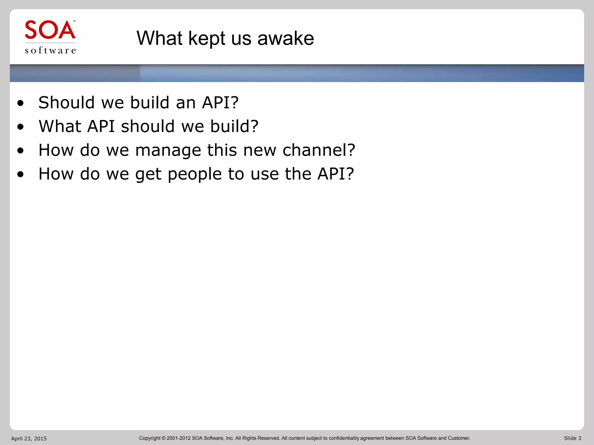 Copyright © 2001-2012 SOA Software, Inc. All Rights Reserved. All content subject to confidentiality agreement between SOA Software and Customer. Slide 3
What kept us awake
• Should we build an API?
• What API should we build?
• How do we manage this new channel?
• How do we get people to use the API?
April 23, 2015
 