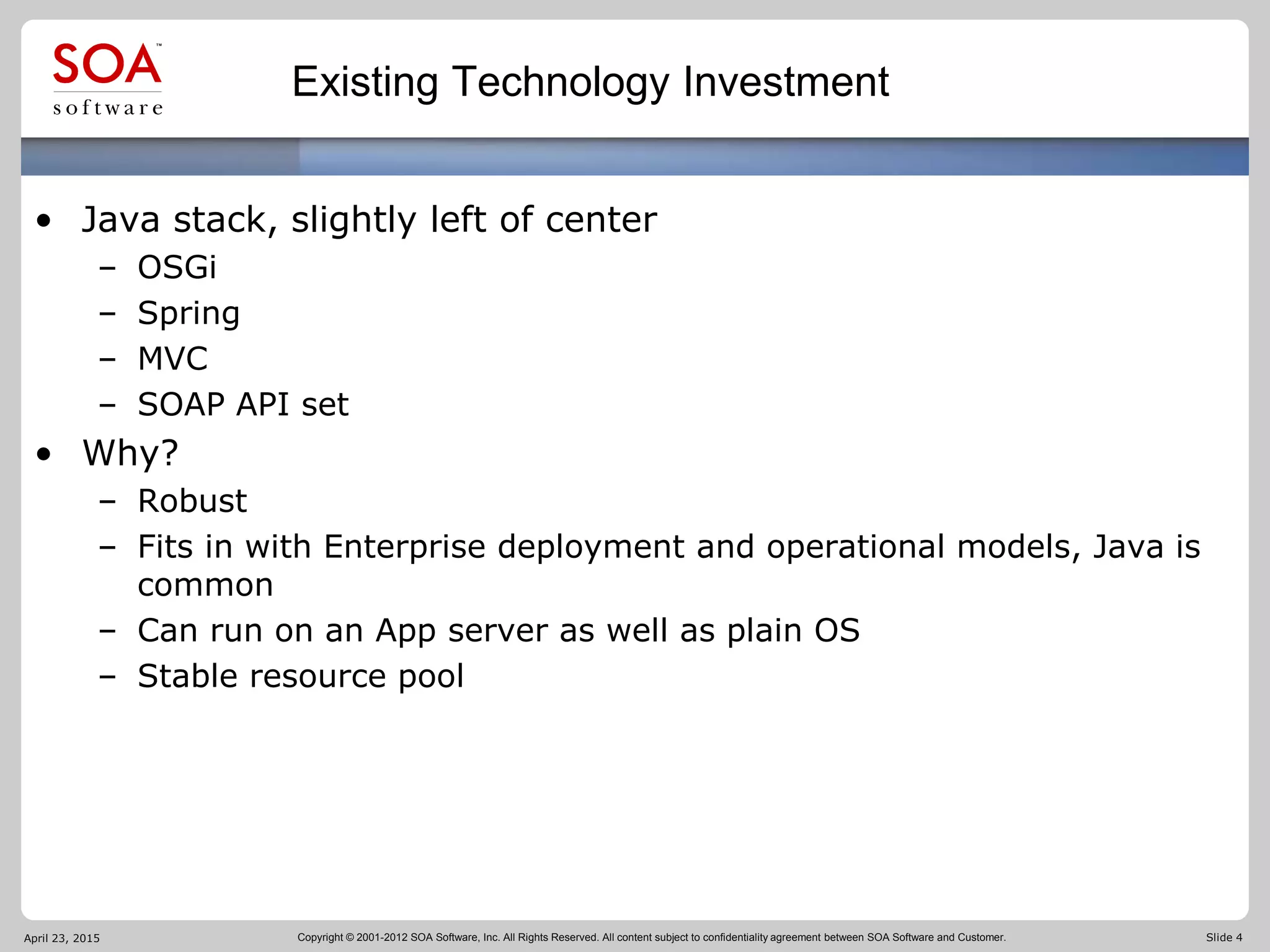 Copyright © 2001-2012 SOA Software, Inc. All Rights Reserved. All content subject to confidentiality agreement between SOA Software and Customer. Slide 4
Existing Technology Investment
• Java stack, slightly left of center
– OSGi
– Spring
– MVC
– SOAP API set
• Why?
– Robust
– Fits in with Enterprise deployment and operational models, Java is
common
– Can run on an App server as well as plain OS
– Stable resource pool
April 23, 2015
 