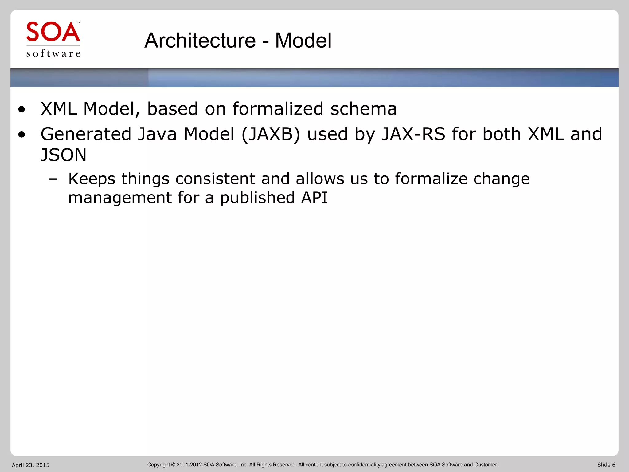 Copyright © 2001-2012 SOA Software, Inc. All Rights Reserved. All content subject to confidentiality agreement between SOA Software and Customer. Slide 6
Architecture - Model
• XML Model, based on formalized schema
• Generated Java Model (JAXB) used by JAX-RS for both XML and
JSON
– Keeps things consistent and allows us to formalize change
management for a published API
April 23, 2015
 