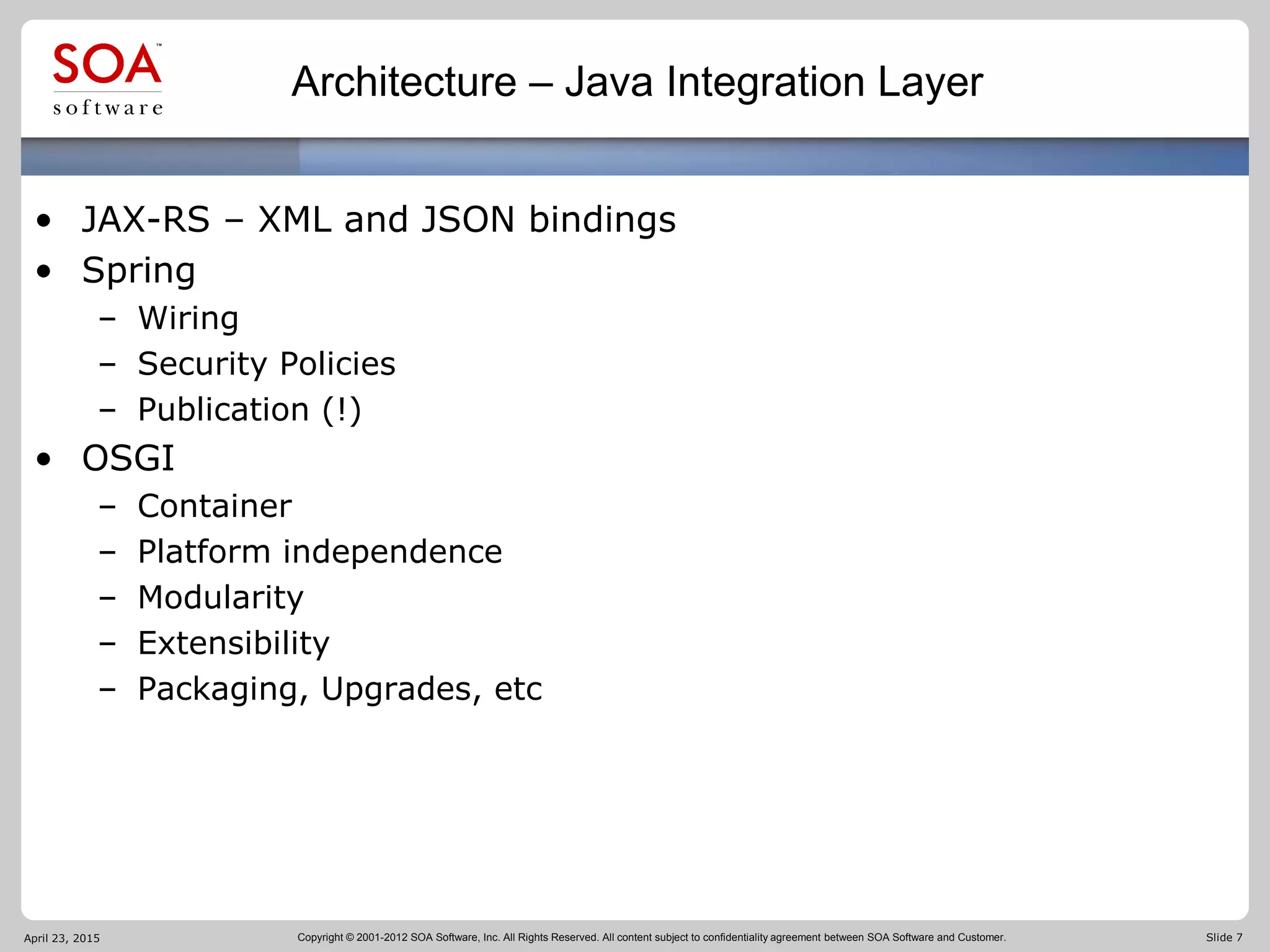 Copyright © 2001-2012 SOA Software, Inc. All Rights Reserved. All content subject to confidentiality agreement between SOA Software and Customer. Slide 7
Architecture – Java Integration Layer
• JAX-RS – XML and JSON bindings
• Spring
– Wiring
– Security Policies
– Publication (!)
• OSGI
– Container
– Platform independence
– Modularity
– Extensibility
– Packaging, Upgrades, etc
April 23, 2015
 
