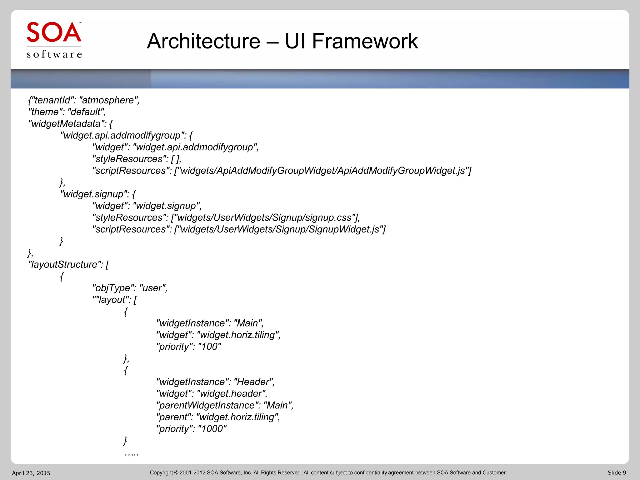 Copyright © 2001-2012 SOA Software, Inc. All Rights Reserved. All content subject to confidentiality agreement between SOA Software and Customer. Slide 9
Architecture – UI Framework
April 23, 2015
{"tenantId": "atmosphere",
"theme": "default",
"widgetMetadata": {
"widget.api.addmodifygroup": {
"widget": "widget.api.addmodifygroup",
"styleResources": [ ],
"scriptResources": ["widgets/ApiAddModifyGroupWidget/ApiAddModifyGroupWidget.js"]
},
"widget.signup": {
"widget": "widget.signup",
"styleResources": ["widgets/UserWidgets/Signup/signup.css"],
"scriptResources": ["widgets/UserWidgets/Signup/SignupWidget.js"]
}
},
"layoutStructure": [
{
"objType": "user",
""layout": [
{
"widgetInstance": "Main",
"widget": "widget.horiz.tiling",
"priority": "100"
},
{
"widgetInstance": "Header",
"widget": "widget.header",
"parentWidgetInstance": "Main",
"parent": "widget.horiz.tiling",
"priority": "1000"
}
…..
 