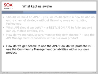 Copyright © 2001-2012 SOA Software, Inc. All Rights Reserved. All content subject to confidentiality agreement between SOA Software and Customer. Slide 18
What kept us awake
• Should we build an API? – yes, we could create a new UI and an
entire channel strategy without throwing away our existing
technology
• What API should we build? – a REST/JSON API to fully support
our UI, mobile devices, etc.
• How do we manage/secure/monitor this new channel? – use the
API Management capabilities within our own product
• How do we get people to use the API? How do we promote it? –
use the Community Management capabilities within our own
product
April 23, 2015
 