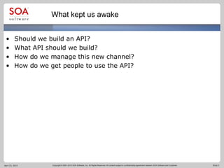 Copyright © 2001-2012 SOA Software, Inc. All Rights Reserved. All content subject to confidentiality agreement between SOA Software and Customer. Slide 3
What kept us awake
• Should we build an API?
• What API should we build?
• How do we manage this new channel?
• How do we get people to use the API?
April 23, 2015
 