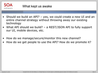 What kept us awake
• Should we build an API? – yes, we could create a new UI and an
entire channel strategy without throwing away our existing
technology
• What API should we build? – a REST/JSON API to fully support
our UI, mobile devices, etc.
• How do we manage/secure/monitor this new channel?
• How do we get people to use the API? How do we promote it?

December 19, 2013

Copyright © 2001-2012 SOA Software, Inc. All Rights Reserved. All content subject to confidentiality agreement between SOA Software and Customer.

Slide 13

 