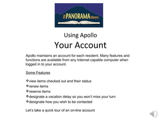 Using Apollo
Your Account
Apollo maintains an account for each resident. Many features and
functions are available from any Internet capable computer when
logged in to your account.
Some Features
view items checked out and their status
renew items
reserve items
designate a vacation delay so you won’t miss your turn
designate how you wish to be contacted
Let’s take a quick tour of an on-line account
 