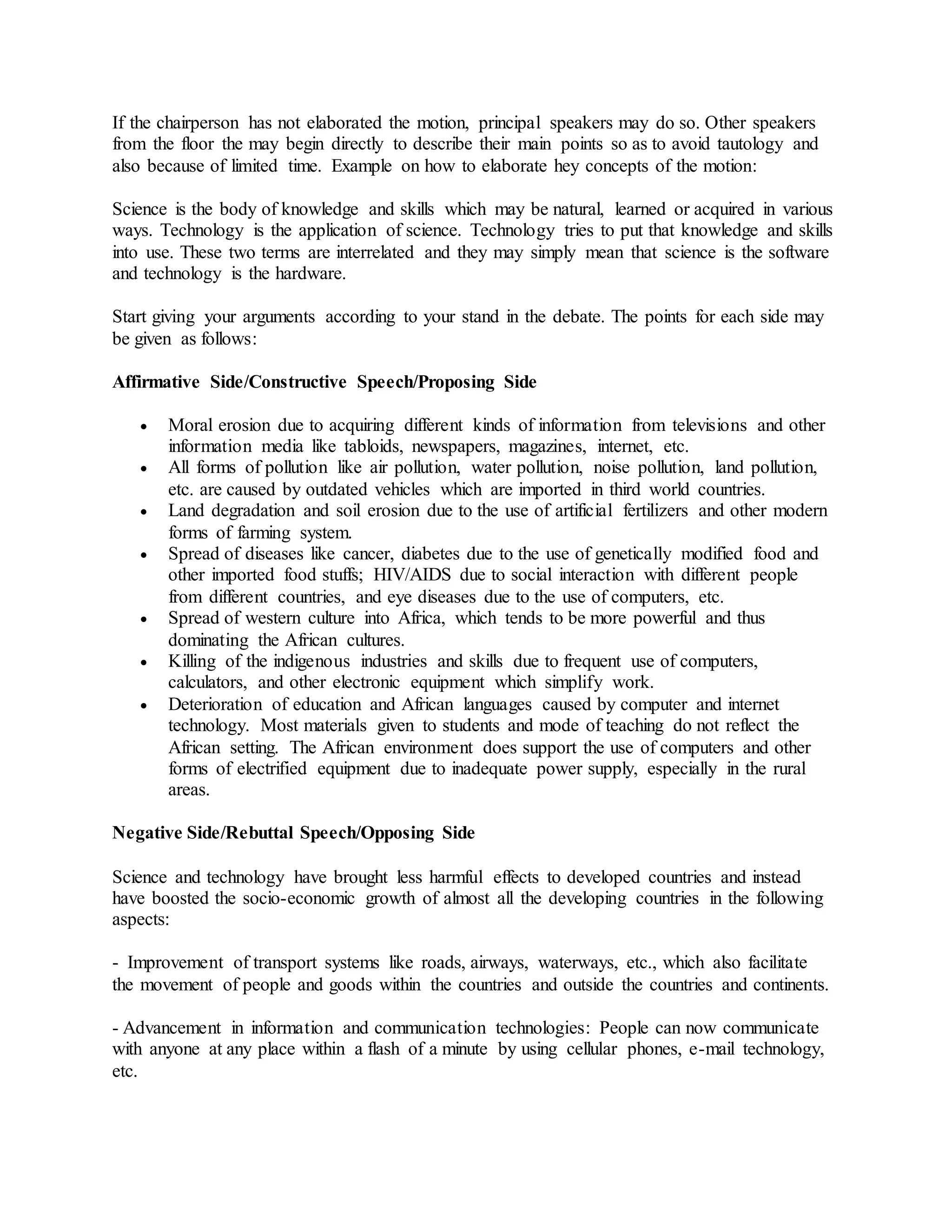 If the chairperson has not elaborated the motion, principal speakers may do so. Other speakers
from the floor the may begin directly to describe their main points so as to avoid tautology and
also because of limited time. Example on how to elaborate hey concepts of the motion:
Science is the body of knowledge and skills which may be natural, learned or acquired in various
ways. Technology is the application of science. Technology tries to put that knowledge and skills
into use. These two terms are interrelated and they may simply mean that science is the software
and technology is the hardware.
Start giving your arguments according to your stand in the debate. The points for each side may
be given as follows:
Affirmative Side/Constructive Speech/Proposing Side
 Moral erosion due to acquiring different kinds of information from televisions and other
information media like tabloids, newspapers, magazines, internet, etc.
 All forms of pollution like air pollution, water pollution, noise pollution, land pollution,
etc. are caused by outdated vehicles which are imported in third world countries.
 Land degradation and soil erosion due to the use of artificial fertilizers and other modern
forms of farming system.
 Spread of diseases like cancer, diabetes due to the use of genetically modified food and
other imported food stuffs; HIV/AIDS due to social interaction with different people
from different countries, and eye diseases due to the use of computers, etc.
 Spread of western culture into Africa, which tends to be more powerful and thus
dominating the African cultures.
 Killing of the indigenous industries and skills due to frequent use of computers,
calculators, and other electronic equipment which simplify work.
 Deterioration of education and African languages caused by computer and internet
technology. Most materials given to students and mode of teaching do not reflect the
African setting. The African environment does support the use of computers and other
forms of electrified equipment due to inadequate power supply, especially in the rural
areas.
Negative Side/Rebuttal Speech/Opposing Side
Science and technology have brought less harmful effects to developed countries and instead
have boosted the socio-economic growth of almost all the developing countries in the following
aspects:
- Improvement of transport systems like roads, airways, waterways, etc., which also facilitate
the movement of people and goods within the countries and outside the countries and continents.
- Advancement in information and communication technologies: People can now communicate
with anyone at any place within a flash of a minute by using cellular phones, e-mail technology,
etc.
 