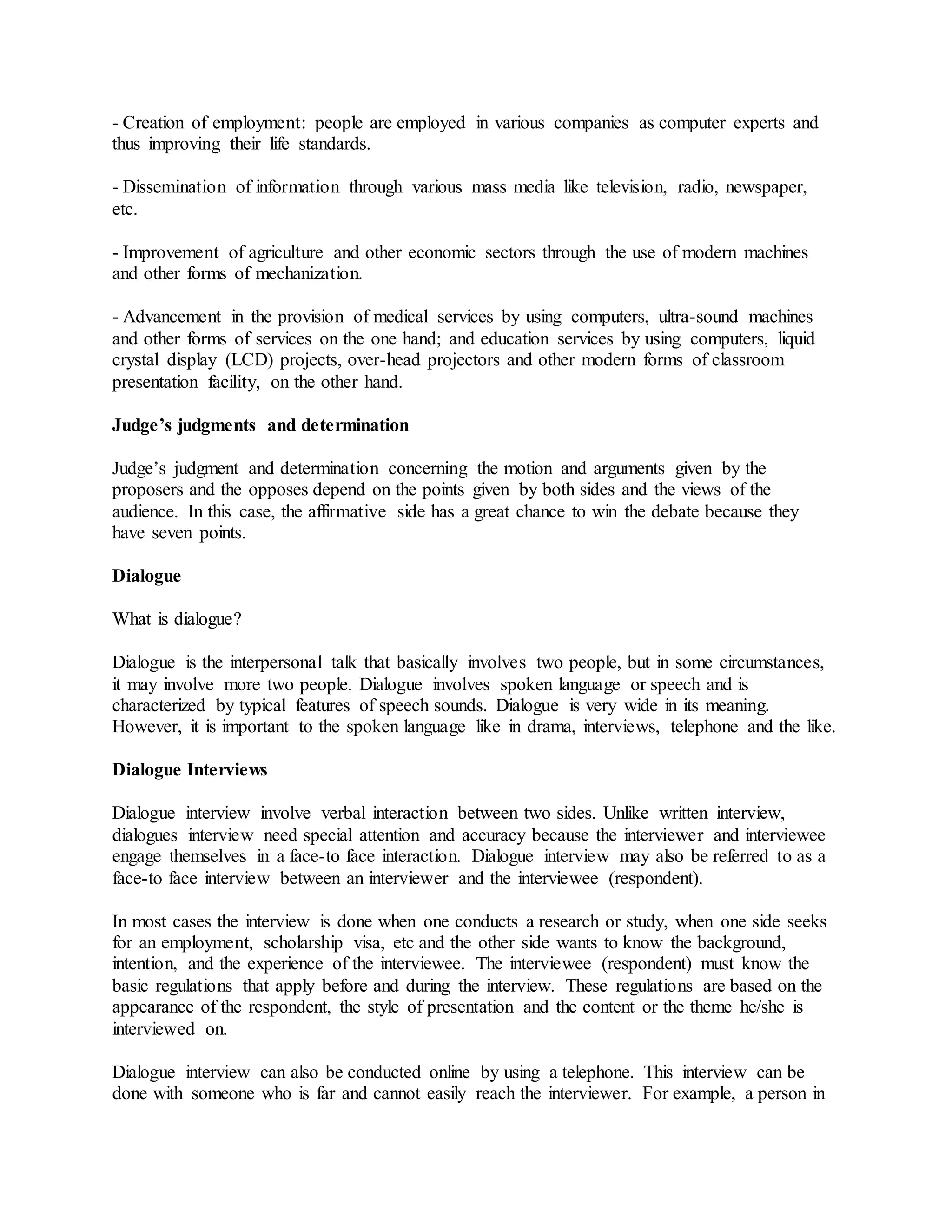 - Creation of employment: people are employed in various companies as computer experts and
thus improving their life standards.
- Dissemination of information through various mass media like television, radio, newspaper,
etc.
- Improvement of agriculture and other economic sectors through the use of modern machines
and other forms of mechanization.
- Advancement in the provision of medical services by using computers, ultra-sound machines
and other forms of services on the one hand; and education services by using computers, liquid
crystal display (LCD) projects, over-head projectors and other modern forms of classroom
presentation facility, on the other hand.
Judge’s judgments and determination
Judge’s judgment and determination concerning the motion and arguments given by the
proposers and the opposes depend on the points given by both sides and the views of the
audience. In this case, the affirmative side has a great chance to win the debate because they
have seven points.
Dialogue
What is dialogue?
Dialogue is the interpersonal talk that basically involves two people, but in some circumstances,
it may involve more two people. Dialogue involves spoken language or speech and is
characterized by typical features of speech sounds. Dialogue is very wide in its meaning.
However, it is important to the spoken language like in drama, interviews, telephone and the like.
Dialogue Interviews
Dialogue interview involve verbal interaction between two sides. Unlike written interview,
dialogues interview need special attention and accuracy because the interviewer and interviewee
engage themselves in a face-to face interaction. Dialogue interview may also be referred to as a
face-to face interview between an interviewer and the interviewee (respondent).
In most cases the interview is done when one conducts a research or study, when one side seeks
for an employment, scholarship visa, etc and the other side wants to know the background,
intention, and the experience of the interviewee. The interviewee (respondent) must know the
basic regulations that apply before and during the interview. These regulations are based on the
appearance of the respondent, the style of presentation and the content or the theme he/she is
interviewed on.
Dialogue interview can also be conducted online by using a telephone. This interview can be
done with someone who is far and cannot easily reach the interviewer. For example, a person in
 
