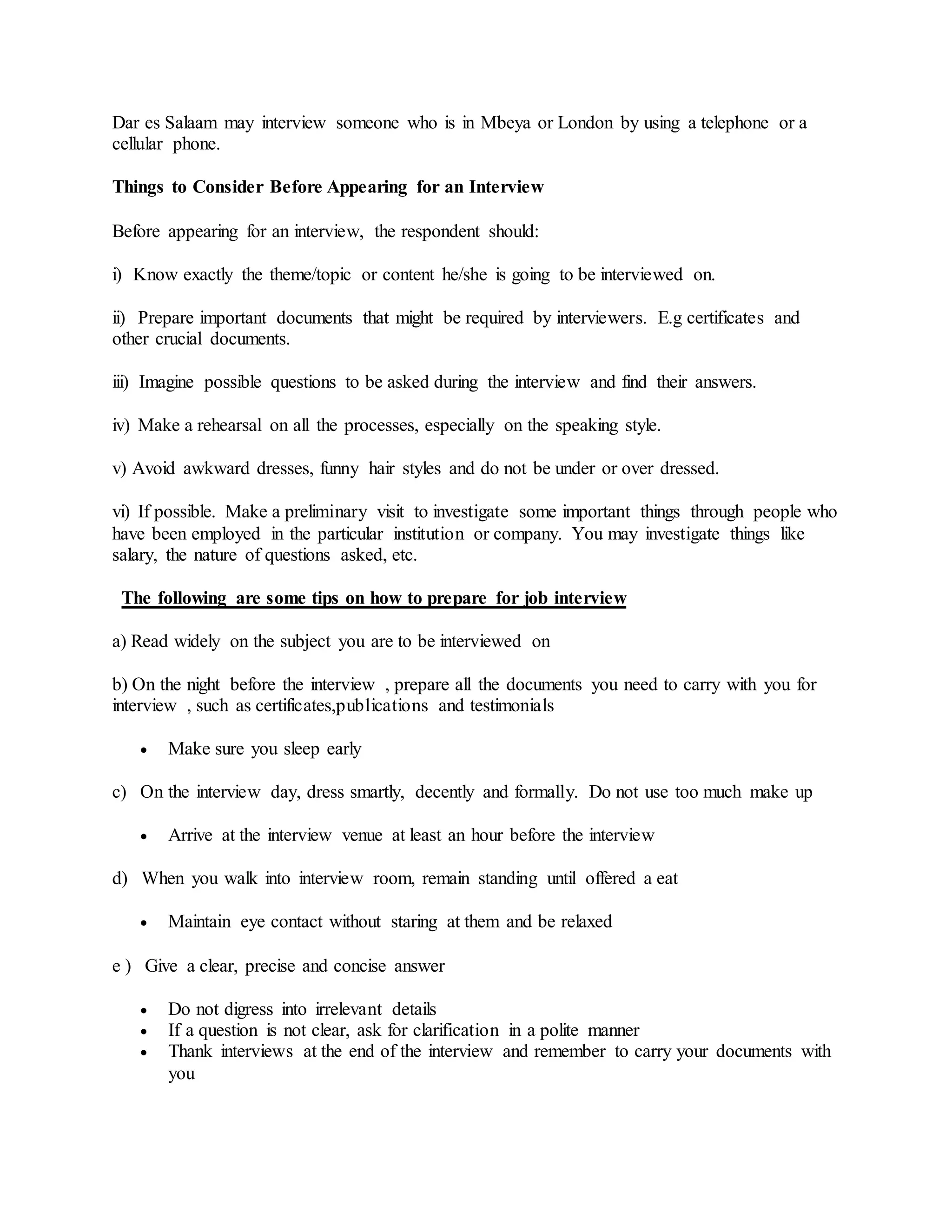 Dar es Salaam may interview someone who is in Mbeya or London by using a telephone or a
cellular phone.
Things to Consider Before Appearing for an Interview
Before appearing for an interview, the respondent should:
i) Know exactly the theme/topic or content he/she is going to be interviewed on.
ii) Prepare important documents that might be required by interviewers. E.g certificates and
other crucial documents.
iii) Imagine possible questions to be asked during the interview and find their answers.
iv) Make a rehearsal on all the processes, especially on the speaking style.
v) Avoid awkward dresses, funny hair styles and do not be under or over dressed.
vi) If possible. Make a preliminary visit to investigate some important things through people who
have been employed in the particular institution or company. You may investigate things like
salary, the nature of questions asked, etc.
The following are some tips on how to prepare for job interview
a) Read widely on the subject you are to be interviewed on
b) On the night before the interview , prepare all the documents you need to carry with you for
interview , such as certificates,publications and testimonials
 Make sure you sleep early
c) On the interview day, dress smartly, decently and formally. Do not use too much make up
 Arrive at the interview venue at least an hour before the interview
d) When you walk into interview room, remain standing until offered a eat
 Maintain eye contact without staring at them and be relaxed
e ) Give a clear, precise and concise answer
 Do not digress into irrelevant details
 If a question is not clear, ask for clarification in a polite manner
 Thank interviews at the end of the interview and remember to carry your documents with
you
 