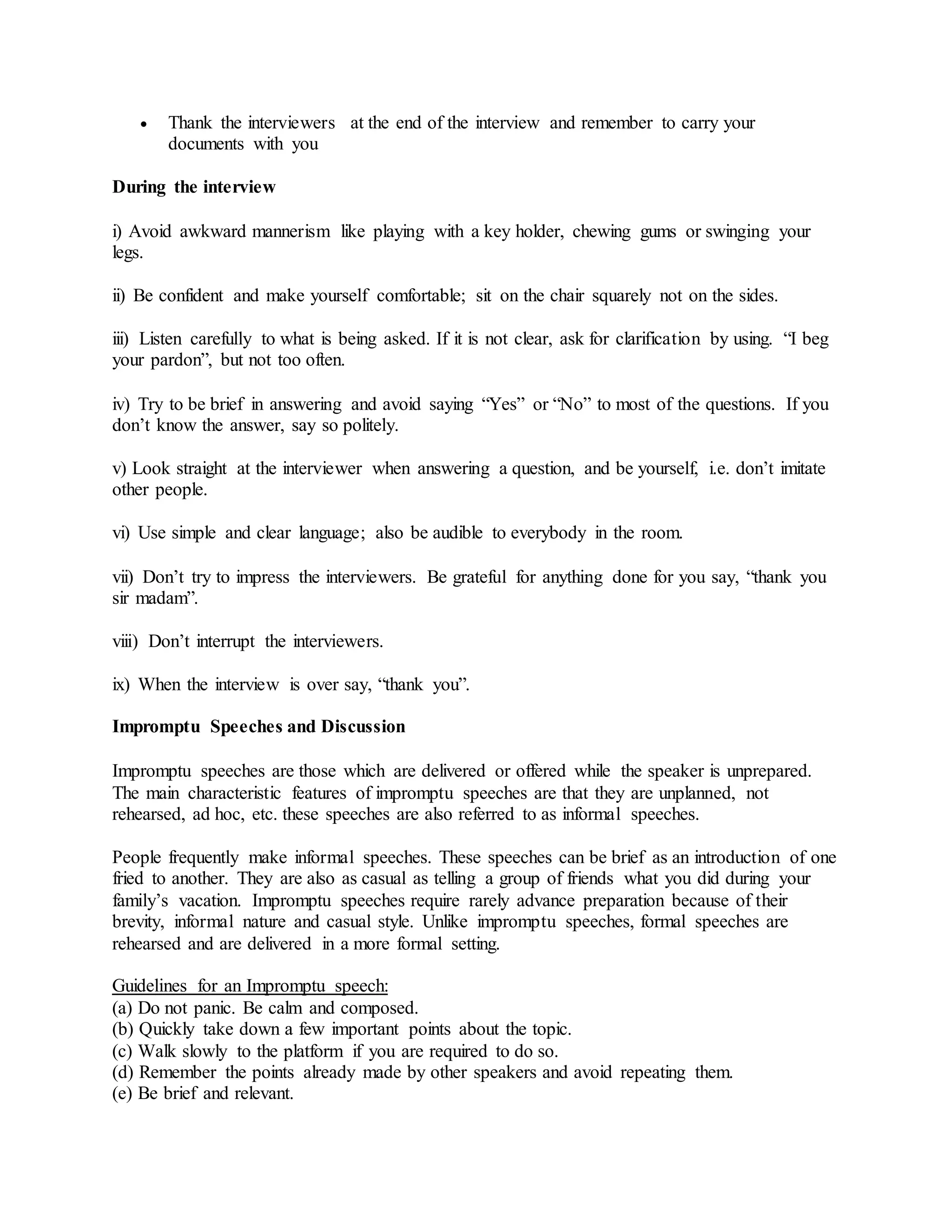  Thank the interviewers at the end of the interview and remember to carry your
documents with you
During the interview
i) Avoid awkward mannerism like playing with a key holder, chewing gums or swinging your
legs.
ii) Be confident and make yourself comfortable; sit on the chair squarely not on the sides.
iii) Listen carefully to what is being asked. If it is not clear, ask for clarification by using. “I beg
your pardon”, but not too often.
iv) Try to be brief in answering and avoid saying “Yes” or “No” to most of the questions. If you
don’t know the answer, say so politely.
v) Look straight at the interviewer when answering a question, and be yourself, i.e. don’t imitate
other people.
vi) Use simple and clear language; also be audible to everybody in the room.
vii) Don’t try to impress the interviewers. Be grateful for anything done for you say, “thank you
sir madam”.
viii) Don’t interrupt the interviewers.
ix) When the interview is over say, “thank you”.
Impromptu Speeches and Discussion
Impromptu speeches are those which are delivered or offered while the speaker is unprepared.
The main characteristic features of impromptu speeches are that they are unplanned, not
rehearsed, ad hoc, etc. these speeches are also referred to as informal speeches.
People frequently make informal speeches. These speeches can be brief as an introduction of one
fried to another. They are also as casual as telling a group of friends what you did during your
family’s vacation. Impromptu speeches require rarely advance preparation because of their
brevity, informal nature and casual style. Unlike impromptu speeches, formal speeches are
rehearsed and are delivered in a more formal setting.
Guidelines for an Impromptu speech:
(a) Do not panic. Be calm and composed.
(b) Quickly take down a few important points about the topic.
(c) Walk slowly to the platform if you are required to do so.
(d) Remember the points already made by other speakers and avoid repeating them.
(e) Be brief and relevant.
 