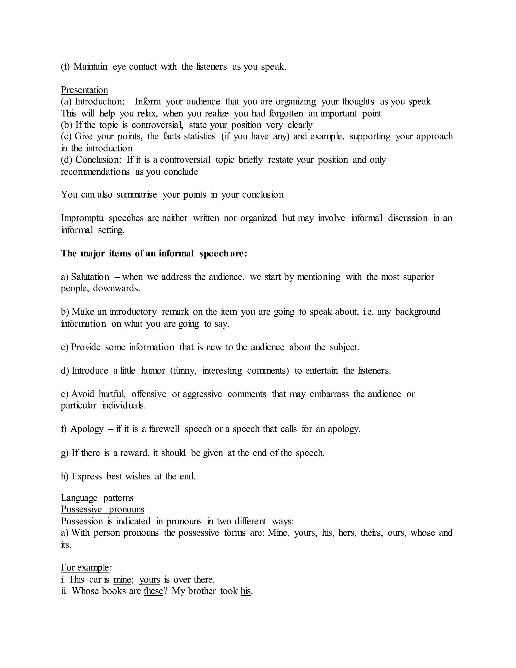(f) Maintain eye contact with the listeners as you speak.
Presentation
(a) Introduction: Inform your audience that you are organizing your thoughts as you speak
This will help you relax, when you realize you had forgotten an important point
(b) If the topic is controversial, state your position very clearly
(c) Give your points, the facts statistics (if you have any) and example, supporting your approach
in the introduction
(d) Conclusion: If it is a controversial topic briefly restate your position and only
recommendations as you conclude
You can also summarise your points in your conclusion
Impromptu speeches are neither written nor organized but may involve informal discussion in an
informal setting.
The major items of an informal speechare:
a) Salutation – when we address the audience, we start by mentioning with the most superior
people, downwards.
b) Make an introductory remark on the item you are going to speak about, i.e. any background
information on what you are going to say.
c) Provide some information that is new to the audience about the subject.
d) Introduce a little humor (funny, interesting comments) to entertain the listeners.
e) Avoid hurtful, offensive or aggressive comments that may embarrass the audience or
particular individuals.
f) Apology – if it is a farewell speech or a speech that calls for an apology.
g) If there is a reward, it should be given at the end of the speech.
h) Express best wishes at the end.
Language patterns
Possessive pronouns
Possession is indicated in pronouns in two different ways:
a) With person pronouns the possessive forms are: Mine, yours, his, hers, theirs, ours, whose and
its.
For example:
i. This car is mine; yours is over there.
ii. Whose books are these? My brother took his.
 