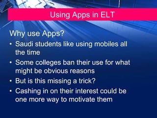 Using Apps in ELT
Why use Apps?
• Saudi students like using mobiles all
the time
• Some colleges ban their use for what
might be obvious reasons
• But is this missing a trick?
• Cashing in on their interest could be
one more way to motivate them
 