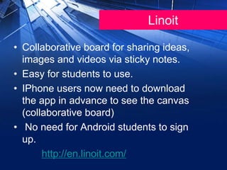 Linoit
• Collaborative board for sharing ideas,
images and videos via sticky notes.
• Easy for students to use.
• IPhone users now need to download
the app in advance to see the canvas
(collaborative board)
• No need for Android students to sign
up.
http://en.linoit.com/
 