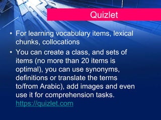 Quizlet
• For learning vocabulary items, lexical
chunks, collocations
• You can create a class, and sets of
items (no more than 20 items is
optimal), you can use synonyms,
definitions or translate the terms
to/from Arabic), add images and even
use it for comprehension tasks.
https://quizlet.com
 