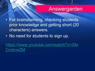 Answergarden
• For brainstorming, checking students
prior knowledge and getting short (20
characters) answers.
• No need for students to sign up.
https://www.youtube.com/watch?v=Xbi
CnrkrwZM
 