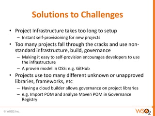 Solutions to Challenges
• Project Infrastructure takes too long to setup
   – Instant self-provisioning for new projects
• Too many projects fall through the cracks and use non-
  standard infrastructure, build, governance
   – Making it easy to self-provision encourages developers to use
     the infrastructure
   – A proven model in OSS: e.g. GitHub
• Projects use too many different unknown or unapproved
  libraries, frameworks, etc
   – Having a cloud builder allows governance on project libraries
   – e.g. Import POM and analyze Maven POM in Governance
     Registry
 