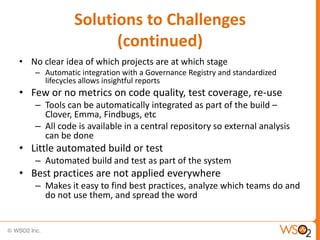 Solutions to Challenges
                   (continued)
• No clear idea of which projects are at which stage
   – Automatic integration with a Governance Registry and standardized
     lifecycles allows insightful reports
• Few or no metrics on code quality, test coverage, re-use
   – Tools can be automatically integrated as part of the build –
     Clover, Emma, Findbugs, etc
   – All code is available in a central repository so external analysis
     can be done
• Little automated build or test
   – Automated build and test as part of the system
• Best practices are not applied everywhere
   – Makes it easy to find best practices, analyze which teams do and
     do not use them, and spread the word
 