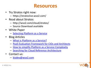 Resources
• Try Stratos right now:
   – https://stratoslive.wso2.com/
• Read about Stratos:
   – http://wso2.com/cloud/stratos/
   – Source Download available
• White Paper
   – Selecting Platform as a Service
• Blog Articles
   –   What is Platform as a Service?
   –   PaaS Evaluation Framework for CIOs and Architects
   –   How to simplify Platform as a Service Complexity
   –   Searching for Cloud Reference Architecture
• Contact us:
   – bizdev@wso2.com
 