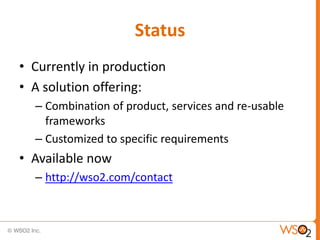 Status
• Currently in production
• A solution offering:
  – Combination of product, services and re-usable
    frameworks
  – Customized to specific requirements
• Available now
  – http://wso2.com/contact
 